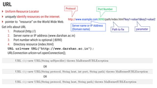 URL
 Uniform Resource Locator
 uniquely identify resources on the internet.
 pointer to “resource” on the World Wide Web.
Get info about URL
1. Protocol (http://)
2. Server name or IP address (www.darshan.ac.in)
3. Port number which is optional (:8090)
4. Directory resource (index.html)
URL url=new URL("http://www.darshan.ac.in");
URLConnection urlcon=url.openConnection();
http://www.example.com:8090/path/index.html?key1=value1&key2=value2
Port Number
Protocol
Server name or IP Address
(Domain name) parameter
Path to fie
OR
OR
 