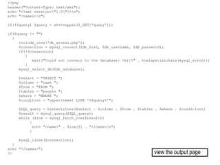 <?php
header("Content-Type: text/xml");
echo "<?xml version="1.0"?>n";
echo "<names>n";
if(!$query) $query = strtoupper($_GET['query']);
if($query != "")
{
include_once('db_access.php');
$connection = mysql_connect($db_host, $db_username, $db_password);
if(!$connection)
{
exit("Could not connect to the database: <br/>" . htmlspecialchars(mysql_error));
}
mysql_select_db($db_database);
$select = "SELECT ";
$column = "name ";
$from = "FROM ";
$tables = "people ";
$where = "WHERE ";
$condition = "upper(name) LIKE '%$query%'";
$SQL_query = htmlentities($select . $column . $from . $tables . $where . $condition);
$result = mysql_query($SQL_query);
while ($row = mysql_fetch_row($result))
{
echo "<name>" . $row[0] . "</name>n";
}
mysql_close($connection);
}
echo "</names>";
?> view the output page
 