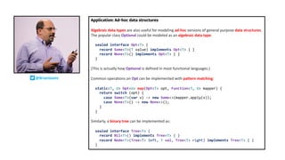 Application: Ad-hoc data structures
Algebraic data types are also useful for modeling ad-hoc versions of general purpose data structures.
The popular class Optional could be modeled as an algebraic data type:
sealed interface Opt<T> {
record Some<T>(T value) implements Opt<T> { }
record None<T>() implements Opt<T> { }
}
(This is actually how Optional is defined in most functional languages.)
Common operations on Opt can be implemented with pattern matching:
static<T, U> Opt<U> map(Opt<T> opt, Function<T, U> mapper) {
return switch (opt) {
case Some<T>(var v) -> new Some<>(mapper.apply(v));
case None<T>() -> new None<>();
}
}
Similarly, a binary tree can be implemented as:
sealed interface Tree<T> {
record Nil<T>() implements Tree<T> { }
record Node<T>(Tree<T> left, T val, Tree<T> right) implements Tree<T> { }
}
@BrianGoetz
 