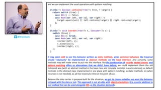 and we can implement the usual operations with pattern matching:
static<T> boolean contains(Tree<T> tree, T target) {
return switch (tree) {
case Nil() -> false;
case Node(var left, var val, var right) ->
target.equals(val) || left.contains(target) || right.contains(target);
};
}
static<T> void inorder(Tree<T> t, Consumer<T> c) {
switch (tree) {
case Nil(): break;
case Node(var left, var val, var right):
inorder(left, c);
c.accept(val);
inorder(right, c);
};
}
It may seem odd to see this behavior written as static methods, when common behaviors like traversal
should "obviously" be implemented as abstract methods on the base interface. And certainly, some
methods may well make sense to put into the interface. But the combination of records, sealed classes, and
pattern matching offers us alternatives that we didn't have before; we could implement them the old
fashioned way (with an abstract method in the base class and concrete methods in each subclass); as default
methods in the abstract class implemented in one place with pattern matching; as static methods; or (when
recursion is not needed), as ad-hoc traversals inline at the point of use.
Because the data carrier is purpose-built for the situation, we get to choose whether we want the behavior
to travel with the data or not. This approach is not at odds with object orientation; it is a useful addition to
our toolbox that can be used alongside OO, as the situation demands.
@BrianGoetz
 