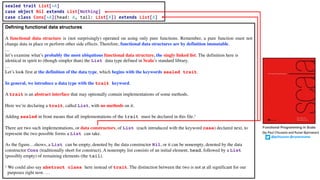 Defining functional data structures
A functional data structure is (not surprisingly) operated on using only pure functions. Remember, a pure function must not
change data in place or perform other side effects. Therefore, functional data structures are by definition immutable.
…
let’s examine what’s probably the most ubiquitous functional data structure, the singly linked list. The definition here is
identical in spirit to (though simpler than) the List data type defined in Scala’s standard library.
…
Let’s look first at the definition of the data type, which begins with the keywords sealed trait.
In general, we introduce a data type with the trait keyword.
A trait is an abstract interface that may optionally contain implementations of some methods.
Here we’re declaring a trait, called List, with no methods on it.
Adding sealed in front means that all implementations of the trait must be declared in this file.1
There are two such implementations, or data constructors, of List (each introduced with the keyword case) declared next, to
represent the two possible forms a List can take.
As the figure…shows, a List can be empty, denoted by the data constructor Nil, or it can be nonempty, denoted by the data
constructor Cons (traditionally short for construct). A nonempty list consists of an initial element, head, followed by a List
(possibly empty) of remaining elements (the tail).
1 We could also say abstract class here instead of trait. The distinction between the two is not at all significant for our
purposes right now. …
sealed trait List[+A]
case object Nil extends List[Nothing]
case class Cons[+A](head: A, tail: List[A]) extends List[A]
Functional Programming in Scala
(by Paul Chiusano and Runar Bjarnason)
@pchiusano @runarorama
 