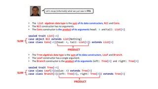 • The List algebraic data type is the sum of its data constructors, Nil and Cons.
• The Nil constructor has no arguments.
• The Cons constructor is the product of its arguments head: A and tail: List[A].
sealed trait List[+A]
case object Nil extends List[Nothing]
case class Cons[+A](head: A, tail: List[A]) extends List[A]
• The Tree algebraic data type is the sum of its data constructors, Leaf and Branch.
• The Leaf constructor has a single argument.
• The Branch constructor is the product of its arguments left: Tree[A] and right: Tree[A]
sealed trait Tree[+A]
case class Leaf[A](value: A) extends Tree[A]
case class Branch[A](left: Tree[A], right: Tree[A]) extends Tree[A]
Let’s recap (informally) what we just saw in FPiS.
SUM
SUM
PRODUCT
PRODUCT
 