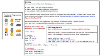 4.1 Data
The fundamental building blocks of data types are
• final case class also known as products
• sealed abstract class also known as coproducts
• case object and Int, Double, String (etc) values
with no methods or fields other than the constructor parameters. We prefer abstract class to trait in order to get
better binary compatibility and to discourage trait mixing. The collective name for products, coproducts and values is
Algebraic Data Type (ADT).
We compose data types from the AND and XOR (exclusive OR) Boolean algebra: a product contains
every type that it is composed of, but a coproduct can be only one. For example
• product: ABC = a AND b AND c
• coproduct: XYZ = x XOR y XOR z
written in Scala
// values
case object A
type B = String
type C = Int
// product
final case class ABC(a: A.type, b: B, c: C)
// coproduct
sealed abstract class XYZ
case object X extends XYZ
case object Y extends XYZ
4.1.1 Recursive ADTs
When an ADT refers to itself, we call it a Recursive Algebraic Data Type.
The standard library List is recursive because :: (the cons cell) contains a reference
to List. The following is a simplification of the actual implementation:
sealed abstract class List[+A]
case object Nil extends List[Nothing]
final case class ::[+A](head: A, tail: List[A]) extends List[A]
 