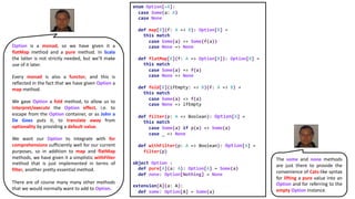 enum Option[+A]:
case Some(a: A)
case None
def map[B](f: A => B): Option[B] =
this match
case Some(a) => Some(f(a))
case None => None
def flatMap[B](f: A => Option[B]): Option[B] =
this match
case Some(a) => f(a)
case None => None
def fold[B](ifEmpty: => B)(f: A => B) =
this match
case Some(a) => f(a)
case None => ifEmpty
def filter(p: A => Boolean): Option[A] =
this match
case Some(a) if p(a) => Some(a)
case _ => None
def withFilter(p: A => Boolean): Option[A] =
filter(p)
object Option :
def pure[A](a: A): Option[A] = Some(a)
def none: Option[Nothing] = None
extension[A](a: A):
def some: Option[A] = Some(a)
Option is a monad, so we have given it a
flatMap method and a pure method. In Scala
the latter is not strictly needed, but we’ll make
use of it later.
Every monad is also a functor, and this is
reflected in the fact that we have given Option a
map method.
We gave Option a fold method, to allow us to
interpret/execute the Option effect, i.e. to
escape from the Option container, or as John a
De Goes puts it, to translate away from
optionality by providing a default value.
We want our Option to integrate with for
comprehensions sufficiently well for our current
purposes, so in addition to map and flatMap
methods, we have given it a simplistic withFilter
method that is just implemented in terms of
filter, another pretty essential method.
There are of course many many other methods
that we would normally want to add to Option.
The some and none methods
are just there to provide the
convenience of Cats-like syntax
for lifting a pure value into an
Option and for referring to the
empty Option instance.
 