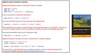 Algebraic types and pattern matching
Algebraic data types can express a combination of types, for example:
type Name = String
type Age = Int
data Person = P String Int -- combination
They can also express a composite of alternatives:
data MaybeInt = NoInt | JustInt Int
Here, each alternative represents a valid constructor of the algebraic type:
maybeInts = [JustInt 2, JustInt 3, JustInt 5, NoInt]
Type combination is also known as “product of types” and the type alternation as “sum of types”. In this way, we
can create an “algebra of types”, with sum and product as operators, hence the name Algebraic data types.
By parametrizing algebraic types, we can create generic types:
data Maybe' a = Nothing' | Just’ a
Algebraic data type constructors also serve as “deconstructors“ in pattern matching:
fMaybe f (Just' x) = Just' (f x)
fMaybe f Nothing' = Nothing’
fMaybes = map (fMaybe (* 2)) [Just’ 2, Just’ 3, Nothing]
On the left of the = sign we deconstruct; on the right we construct. In this sense, pattern matching is the
complement of algebraic data types: they are two sides of the same coin.
 
