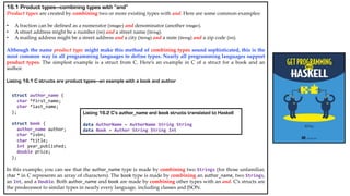 16.1 Product types—combining types with “and”
Product types are created by combining two or more existing types with and. Here are some common examples:
• A fraction can be defined as a numerator (Integer) and denominator (another Integer).
• A street address might be a number (Int) and a street name (String).
• A mailing address might be a street address and a city (String) and a state (String) and a zip code (Int).
Although the name product type might make this method of combining types sound sophisticated, this is the
most common way in all programming languages to define types. Nearly all programming languages support
product types. The simplest example is a struct from C. Here’s an example in C of a struct for a book and an
author.
Listing 16.1 C structs are product types—an example with a book and author
struct author_name {
char *first_name;
char *last_name;
};
struct book {
author_name author;
char *isbn;
char *title;
int year_published;
double price;
};
In this example, you can see that the author_name type is made by combining two Strings (for those unfamiliar,
char * in C represents an array of characters). The book type is made by combining an author_name, two Strings,
an Int, and a Double. Both author_name and book are made by combining other types with an and. C’s structs are
the predecessor to similar types in nearly every language, including classes and JSON.
Listing 16.2 C’s author_name and book structs translated to Haskell
data AuthorName = AuthorName String String
data Book = Author String String Int
 