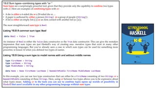 16.2 Sum types—combining types with “or ”
Sum types are a surprisingly powerful tool, given that they provide only the capability to combine two types
with or. Here are examples of combining types with or:
• A die is either a 6-sided die or a 20-sided die or ....
• A paper is authored by either a person (String) or a group of people ([String]).
• A list is either an empty list ([]) or an item consed with another list (a:[a]).
The most straightforward sum type is Bool.
Listing 16.8 A common sum type: Bool
data Bool = False | True
An instance of Bool is either the False data constructor or the True data constructor. This can give the mistaken
impression that sum types are just Haskell’s way of creating enu- merative types that exist in many other
programming languages. But you’ve already seen a case in which sum types can be used for something more
powerful, in lesson 12 when you defined two types of names.
Listing 16.9 Using a sum type to model names with and without middle names
type FirstName = String
type LastName = String
type MiddleName = String
data Name = Name FirstName LastName | NameWithMiddle FirstName MiddleName LastName
In this example, you can use two type constructors that can either be a FirstName consisting of two Strings or a
NameWithMiddle consisting of three Strings. Here, using or between two types allows you to be expressive about
what types mean. Adding or to the tools you can use to combine types opens up worlds of possibility in
Haskell that aren’t available in any other programming language without sum types.
 