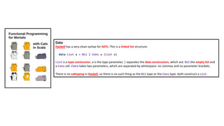 Data
Haskell has a very clean syntax for ADTs. This is a linked list structure:
data List a = Nil | Cons a (List a)
List is a type constructor, a is the type parameter, | separates the data constructors, which are: Nil the empty list and
a Cons cell. Cons takes two parameters, which are separated by whitespace: no commas and no parameter brackets.
There is no subtyping in Haskell, so there is no such thing as the Nil type or the Cons type: both construct a List.
 