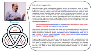 @BrianGoetz
Data-oriented programming
Java's strong static typing and class-based modeling can still be tremendously useful for smaller
programs, just in different ways. Where OOP encourages us to use classes to model business
entities and processes, smaller codebases with fewer internal boundaries will often get more
mileage out of using classes to model data. Our services consume requests that come from the
outside world, such as via HTTP requests with untyped JSON/XML/YAML payloads. But only the
most trivial of services would want to work directly with data in this form; we'd like to represent
numbers as int or long rather than as strings of digits, dates as classes like LocalDateTime, and lists
as collections rather than long comma-delimited strings. (And we want to validate that data at the
boundary, before we act on it.)
Data-oriented programming encourages us to model data as data. Records, sealed classes,
and pattern matching, work together to make that easier.
Data-oriented programming encourages us to model data as (immutable) data, and keep the code
that embodies the business logic of how we act on that data separately. As this trend towards
smaller programs has progressed, Java has acquired new tools to make it easier to model data as
data (records), to directly model alternatives (sealed classes), and to flexibly destructure
polymorphic data (pattern matching) patterns.
Programming with data as data doesn't mean giving up static typing. One could do data-oriented
programming with only untyped maps and lists (one often does in languages like Javascript), but
static typing still has a lot to offer in terms of safety, readability, and maintainability, even when we
are only modeling plain data. (Undisciplined data-oriented code is often called "stringly typed",
because it uses strings to model things that shouldn't be modeled as strings, such as numbers,
dates, and lists.)
 