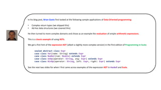 In his blog post, Brian Goetz first looked at the following sample applications of Data Oriented programming:
• Complex return types (we skipped this)
• Ad-hoc data structures (we covered this)
He then turned to more complex domains and chose as an example the evaluation of simple arithmetic expressions.
This is a classic example of using ADTs.
We got a first hint of the expression ADT (albeit a slightly more complex version) in the first edition of Programming in Scala:
See the next two slides for when I first came across examples of the expression ADT in Haskell and Scala.
sealed abstract class Expr
case class Var(name: String) extends Expr
case class Number(num: Double) extends Expr
case class UnOp(operator: String, arg: Expr) extends Expr
case class BinOp(operator: String, left: Expr, right: Expr) extends Expr
 