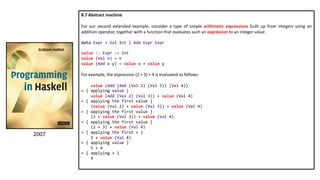 8.7 Abstract machine
For our second extended example, consider a type of simple arithmetic expressions built up from integers using an
addition operator, together with a function that evaluates such an expression to an integer value:
data Expr = Val Int | Add Expr Expr
value :: Expr -> Int
value (Val n) = n
value (Add x y) = value x + value y
For example, the expression (2 + 3) + 4 is evaluated as follows:
value (Add (Add (Val 2) (Val 3)) (Val 4))
= { applying value }
value (Add (Val 2) (Val 3)) + value (Val 4)
= { applying the first value }
(value (Val 2) + value (Val 3)) + value (Val 4)
= { applying the first value }
(2 + value (Val 3)) + value (Val 4)
= { applying the first value }
(2 + 3) + value (Val 4)
= { applying the first + }
5 + value (Val 4)
= { applying value }
5 + 4
= { applying + }
9
2007
 