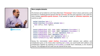 More complex domains
The domains we've looked at so far have either been "throwaways" (return values used across a call
boundary) or modeling general domains like lists and trees. But the same approach is also useful for
more complex application-specific domains. If we wanted to model an arithmetic expression, we
could do so with:
sealed interface Node { }
sealed interface BinaryNode extends Node {
Node left(); Node right();
}
record AddNode(Node left, Node right) implements BinaryNode { }
record MulNode(Node left, Node right) implements BinaryNode { }
record ExpNode(Node left, int exp) implements Node { }
record NegNode(Node node) implements Node { }
record ConstNode(double val) implements Node { }
record VarNode(String name) implements Node { }
Having the intermediate sealed interface BinaryNode which abstracts over addition and
multiplication gives us the choice when matching over a Node; we could handle both addition and
multiplication together by matching on BinaryNode, or handle them individually, as the situation
requires. The language will still make sure we covered all the cases.
@BrianGoetz
 