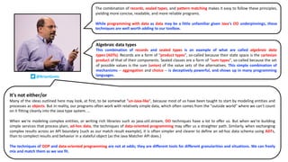 The combination of records, sealed types, and pattern matching makes it easy to follow these principles,
yielding more concise, readable, and more reliable programs.
While programming with data as data may be a little unfamiliar given Java's OO underpinnings, these
techniques are well worth adding to our toolbox.
It's not either/or
Many of the ideas outlined here may look, at first, to be somewhat "un-Java-like", because most of us have been taught to start by modeling entities and
processes as objects. But in reality, our programs often work with relatively simple data, which often comes from the "outside world" where we can't count
on it fitting cleanly into the Java type system. …
When we're modeling complex entities, or writing rich libraries such as java.util.stream, OO techniques have a lot to offer us. But when we're building
simple services that process plain, ad-hoc data, the techniques of data-oriented programming may offer us a straighter path. Similarly, when exchanging
complex results across an API boundary (such as our match result example), it is often simpler and clearer to define an ad-hoc data schema using ADTs,
than to complect results and behavior in a stateful object (as the Java Matcher API does.)
The techniques of OOP and data-oriented programming are not at odds; they are different tools for different granularities and situations. We can freely
mix and match them as we see fit.
Algebraic data types
This combination of records and sealed types is an example of what are called algebraic data
types (ADTs). Records are a form of "product types", so-called because their state space is the cartesian
product of that of their components. Sealed classes are a form of "sum types", so-called because the set
of possible values is the sum (union) of the value sets of the alternatives. This simple combination of
mechanisms -- aggregation and choice -- is deceptively powerful, and shows up in many programming
languages.
@BrianGoetz
 