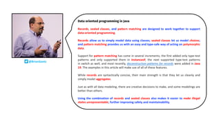 Data oriented programming in Java
Records, sealed classes, and pattern matching are designed to work together to support
data-oriented programming.
Records allow us to simply model data using classes; sealed classes let us model choices;
and pattern matching provides us with an easy and type-safe way of acting on polymorphic
data.
Support for pattern matching has come in several increments; the first added only type-test
patterns and only supported them in instanceof; the next supported type-test patterns
in switch as well; and most recently, deconstruction patterns for records were added in Java
19. The examples in this article will make use of all of these features.
While records are syntactically concise, their main strength is that they let us cleanly and
simply model aggregates.
Just as with all data modeling, there are creative decisions to make, and some modelings are
better than others.
Using the combination of records and sealed classes also makes it easier to make illegal
states unrepresentable, further improving safety and maintainability.
@BrianGoetz
 