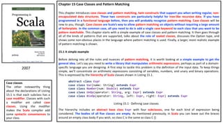 Chapter 15 Case Classes and Pattern Matching
This chapter introduces case classes and pattern matching, twin constructs that support you when writing regular, non-
encapsulated data structures. These two constructs are particularly helpful for tree-like recursive data. If you have
programmed in a functional language before, then you will probably recognize pattern matching. Case classes will be
new to you, though. Case classes are Scala’s way to allow pattern matching on objects without requiring a large amount
of boilerplate. In the common case, all you need to do is add a single case keyword to each class that you want to be
pattern matchable. This chapter starts with a simple example of case classes and pattern matching. It then goes through
all of the kinds of patterns that are supported, talks about the role of sealed classes, discusses the Option type, and
shows some non-obvious places in the language where pattern matching is used. Finally, a larger, more realistic example
of pattern matching is shown.
15.1 A simple example
Before delving into all the rules and nuances of pattern matching, it is worth looking at a simple example to get the
general idea. Let’s say you need to write a library that manipulates arithmetic expressions, perhaps as part of a domain-
specific language you are designing. A first step to tackle this problem is the definition of the input data. To keep things
simple, we’ll concentrate on arithmetic expressions consisting of variables, numbers, and unary and binary operations.
This is expressed by the hierarchy of Scala classes shown in Listing 15.1.
The hierarchy includes an abstract base class Expr with four subclasses, one for each kind of expression being
considered. The bodies of all five classes are empty. As mentioned previously, in Scala you can leave out the braces
around an empty class body if you wish, so class C is the same as class C {}.
2007
Case classes
The other noteworthy thing
about the declarations of Listing
15.1 is that each subclass has a
case modifier. Classes with such
a modifier are called case
classes. Using the modifier
makes the Scala compiler add
some syntactic conveniences to
your class.
abstract class Expr
case class Var(name: String) extends Expr
case class Number(num: Double) extends Expr
case class UnOp(operator: String, arg: Expr) extends Expr
case class BinOp(operator: String, left: Expr, right: Expr) extends Expr
Listing 15.1 · Defining case classes.
 