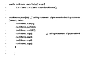 • public static void main(String[] args) {
• StackDemo stackDemo = new StackDemo();
•
•
• stackDemo.push(23); // calling statement of push method with parameter
(passing value)
• stackDemo.push(2);
• stackDemo.push(73);
• stackDemo.push(21);
• stackDemo.pop(); // calling statement of pop method
• stackDemo.pop();
• stackDemo.pop();
• stackDemo.pop();
• }
•
• }
 