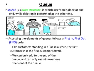 • Queue
A queue is a Data structure, in which insertion is done at one
end, while deletion is performed at the other end.
---Accessing the elements of queues follows a First In, First Out
(FIFO) order.
--Like customers standing in a line in a store, the first
customer in is the first customer served.
--We can only add to the end of the
queue, and can only examine/remove
the front of the queue.
 