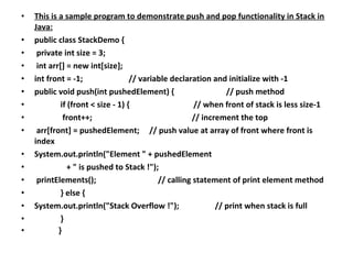 • This is a sample program to demonstrate push and pop functionality in Stack in
Java:
• public class StackDemo {
• private int size = 3;
• int arr[] = new int[size];
• int front = -1; // variable declaration and initialize with -1
• public void push(int pushedElement) { // push method
• if (front < size - 1) { // when front of stack is less size-1
• front++; // increment the top
• arr[front] = pushedElement; // push value at array of front where front is
index
• System.out.println("Element " + pushedElement
• + " is pushed to Stack !");
• printElements(); // calling statement of print element method
• } else {
• System.out.println("Stack Overflow !"); // print when stack is full
• }
• }
 