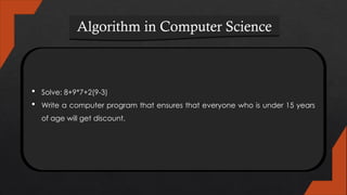 Algorithm in Computer Science
 Solve: 8+9*7+2(9-3)
 Write a computer program that ensures that everyone who is under 15 years
of age will get discount.
 