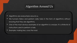 Algorithm Around Us
 Algorithms are everywhere around us.
 We humans follow and perform daily tasks in the form of algorithms without
knowing that they are algorithms.
 One of the most obvious examples of an algorithm is a recipe. It’s a finite list of
instructions used to perform a task.
 Example: making tea, cross the road
 