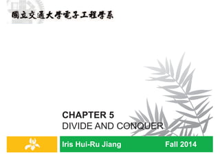 Iris Hui-Ru Jiang Fall 2014
CHAPTER 5
DIVIDE AND CONQUER
Preliminaries: Mathematical Induction
2
Divide-and-conquer
IRIS H.-R. JIANG
Weak Induction
¨ Given the propositional P(n) where nÎ À, a proof by
mathematical induction is of the form:
¤ Basis step: The proposition P(0) is shown to be true
¤ Inductive step: The implication P(k) ®P(k + 1) is shown to be true
for every kÎ À
n In the inductive step, the statement P(k) is called the inductive
hypothesis
Divide-and-conquer
3
IRIS H.-R. JIANG
Strong Induction
¨ Given the propositional P(n) where nÎ À, a proof by second
principle of mathematical induction (or strong induction) is of
the form:
¤ Basis step: The proposition P(0) is shown to be true
¤ Inductive step: The implication P(0) ÙP(1) Ù … Ù P(k) ®P(k + 1)
is shown to be true for every kÎ À
Divide-and-conquer
4
 