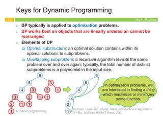 IRIS H.-R. JIANG
Iteration: Bottom-Up
¨ We can also compute the array M[j] by an iterative algorithm.
Dynamic programming
13
I-Compute-Opt
1. M[0] = 0
2. for j = 1, 2, .., n do
3. M[j] = max{vj+M[p(j)], M[j-1]}
Running time:
O(n)
1
2
2
4
4
7
p(1) = 0
p(2) = 0
p(3) = 1
p(4) = 0
p(5) = 3
p(6) = 3
1
2
3
4
5
6
0 2 4
0 2 4 6
0 2 4 6 7
0 2 4 6 7 8
0 2 4 6 7 8 8
M =
0 1 2 3 4 5
0
6
0 2
max{4+0, 2}
IRIS H.-R. JIANG
Summary: Memoization vs. Iteration
¨ Top-down
¨ An recursive algorithm
¤ Compute only what we need
¨ Bottom-up
¨ An iterative algorithm
¤ Construct solutions from the
smallest subproblem to the
largest one
¤ Compute every small piece
Memoization Iteration
14
Dynamic programming
The running time and
memory requirement highly
depend on the table size
Start with the recursive
divide-and-conquer
algorithm
IRIS H.-R. JIANG
Keys for Dynamic Programming
¨ Dynamic programming can be used if the problem satisfies the
following properties:
¤ There are only a polynomial number of subproblems
¤ The solution to the original problem can be easily computed from
the solutions to the subproblems
¤ There is a natural ordering on subproblems from “smallest” to
“largest,” together with an easy-to-compute recurrence
Dynamic programming
15
5
4
3
1
2
1
3
2 1
1
6
3
2 1
1
3
1
2
1
3
2 1
1
3
2 1
1
5
4
3
2
1
6
IRIS H.-R. JIANG
Keys for Dynamic Programming
¨ DP typically is applied to optimization problems.
¨ DP works best on objects that are linearly ordered an cannot be
rearranged
¨ Elements of DP
¤ Optimal substructure: an optimal solution contains within its
optimal solutions to subproblems.
¤ Overlapping subproblem: a recursive algorithm revisits the same
problem over and over again; typically, the total number of distinct
subproblems is a polynomial in the input size.
Dynamic programming
16
Cormen, Leiserson, Rivest, Stein, Introduction to Algorithms,
2nd Ed., McGraw Hill/MIT Press, 2001
5
4
3
1
2
1
3
2 1
1
6
3
2 1
1
3
1
2
1
3
2 1
1
3
2 1
1
5
4
3
2
1
6
In optimization problems, we
are interested in finding a thing
which maximizes or minimizes
some function.
 