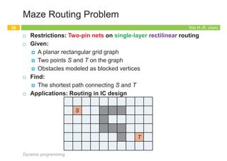 Appendix: Maze Routing
25
Dynamic programming
1
1
1
1
3
3
3
3
3
3
3
3
3
4
4
4
4
4 4
4
4
4
4
4
5
5
5
5
5
5
5
5
5
5
5
5
6
6
6
6 6
6
6
6
6
6
6
6
2
2
2
2
2
2
2
8
8
8
8
8
8
8
8
8
7
7
7
7
7
7
7
7
7
9
9
9 9
9
9
9
9
9
9
10
10 10
10
10
10
10
10
10
11 11
11
11
11
11
11
11
11
12
12
12
12
12
12
12
12
12
12
12
IRIS H.-R. JIANG
Maze Routing Problem
¨ Restrictions: Two-pin nets on single-layer rectilinear routing
¨ Given:
¤ A planar rectangular grid graph
¤ Two points S and T on the graph
¤ Obstacles modeled as blocked vertices
¨ Find:
¤ The shortest path connecting S and T
¨ Applications: Routing in IC design
Dynamic programming
26
S
T
IRIS H.-R. JIANG
Lee’s Algorithm (1/2)
¨ Idea:
¤ Bottom up dynamic programming: Induction on path length
¨ Procedure:
1. Wave propagation
2. Retrace
Dynamic programming
27
T
S
1
1
1
1
3
3
3
3
3
3
3
3
3
4
4
4
4
4 4
4
4
4
4
4
5
5
5
5
5
5
5
5
5
5
5
5
6
6
6
6 6
6
6
6
6
6
6
6
2
2
2
2
2
2
2
8
8
8
8
8
8
8
8
8
7
7
7
7
7
7
7
7
7
9
9
9 9
9
9
9
9
9
9
10
10 10
10
10
10
10
10
10
11 11
11
11
11
11
11
11
11
12
12
12
12
12
12
12
12
12
12
12
C. Y. Lee, “An algorithm for path connection and its application,” IRE
Trans. Electronic Computer, vol. EC-10, no. 2, pp. 364-365, 1961.
IRIS H.-R. JIANG
Lee’s Algorithm (2/2)
¨ Strengths
¤ Guarantee to find connection between 2 terminals if it exists
¤ Guarantee minimum path
¨ Weaknesses
¤ Large memory
for dense layout
¤ Slow
¨ Running time
¤ O(MN) for M´N grid
Dynamic programming
28
T
S
1
1
1
1
3
3
3
3
3
3
3
3
3
4
4
4
4
4 4
4
4
4
4
4
5
5
5
5
5
5
5
5
5
5
5
5
6
6
6
6 6
6
6
6
6
6
6
6
2
2
2
2
2
2
2
8
8
8
8
8
8
8
8
8
7
7
7
7
7
7
7
7
7
9
9
9 9
9
9
9
9
9
9
10
10 10
10
10
10
10
10
10
11 11
11
11
11
11
11
11
11
12
12
12
12
12
12
12
12
12
12
12
 