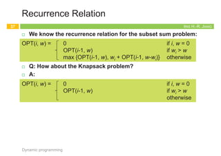 IRIS H.-R. JIANG
Recurrence Relation
¨ We know the recurrence relation for the subset sum problem:
¨ Q: How about the Knapsack problem?
¨ A:
Dynamic programming
37
OPT(i, w) = 0 if i, w = 0
OPT(i-1, w) if wi > w
max {OPT(i-1, w), wi + OPT(i-1, w-wi)} otherwise
OPT(i, w) = 0 if i, w = 0
OPT(i-1, w) if wi > w
max {OPT(i-1, w), vi + OPT(i-1, w-wi)} otherwise
Richard E. Bellman
Lester R. Ford, Jr.
Shortest Path – Bellman-Ford
38
Dynamic programming
R. E. Bellman 1920—1984
Invention of DP, 1953
IRIS H.-R. JIANG
Recap: Dijkstra’s Algorithm
¨ The shortest path problem:
¨ Given:
¤ Directed graph G = (V, E), source s and destination t
n cost cuv = length of edge (u, v) Î E
¨ Goal:
¤ Find the shortest path from s to t
n Length of path P: c(P)= S(u, v)ÎP cuv
¨ Q: What if negative edge costs?
Dynamic programming
39
Dijkstra(G,c)
// S: the set of explored nodes
// d(u): shortest path distance from s to u
1. initialize S = {s}, d(s) = 0
2. while S ¹ V do
3. select node v Ï S with at least one edge from S
4. d'(v) = min(u, v): uÎS d(u)+cuv
5. add v to S and define d(v) = d'(v)
ce ³ 0 s
a
b
t
2
1
3
-6
s
0
1
2
1
t
2
a
5
b
5
Q: What’s wrong
with s-a-b-t path?
IRIS H.-R. JIANG
Modifying Dijkstra’s Algorithm?
¨ Observation: A path that starts on a cheap edge may cost more
than a path that starts on an expensive edge, but then compensates
with subsequent edges of negative cost.
¨ Reweighting: Increase the costs of all the edges by the same
amount so that all costs become nonnegative.
¨ Q: What’s wrong?!
¨ A: Adapting the costs changes the minimum-cost path.
¤ c’(s-a-b-t) = c(s-a-b-t) + 3*6; c’(s-t) = c(s-t) + 6
¤ Different paths change by different amounts.
Dynamic programming
40
s
a
b
t
2
1
3
-6
s
a
b
t
8
7
9
0
+6 Dijkstra s
a
b
t
8
7
9
0
s
0
7
t
1
t
s
2
a
b
5
t
-1
 