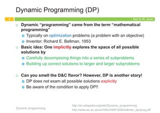 Iris Hui-Ru Jiang Fall 2014
CHAPTER 6
DYNAMIC PROGRAMMING
IRIS H.-R. JIANG
Outline
¨ Content:
¤ Weighted interval scheduling: a recursive procedure
¤ Principles of dynamic programming (DP)
n Memoization or iteration over subproblems
¤ Example: maze routing
¤ Example: Fibonacci sequence
¤ Subset sums and Knapsacks: adding a variable
¤ Shortest paths in a graph
¤ Example: traveling salesman problem
¨ Reading:
¤ Chapter 6
Dynamic programming
2
IRIS H.-R. JIANG
Recap Divide-and-Conquer (D&C)
¨ Divide and conquer:
¤ (Divide) Break down a problem into two or more sub-problems of
the same (or related) type
¤ (Conquer) Recursively solve each sub-problems and solve them
directly if simple enough
¤ (Combine) Combine these solutions to the sub-problems to give
a solution to the original problem
¨ Correctness: proved by mathematical induction
¨ Complexity: determined by solving recurrence relations
Dynamic programming
3
IRIS H.-R. JIANG
Dynamic Programming (DP)
¨ Dynamic “programming” came from the term “mathematical
programming”
¤ Typically on optimization problems (a problem with an objective)
¤ Inventor: Richard E. Bellman, 1953
¨ Basic idea: One implicitly explores the space of all possible
solutions by
¤ Carefully decomposing things into a series of subproblems
¤ Building up correct solutions to larger and larger subproblems
¨ Can you smell the D&C flavor? However, DP is another story!
¤ DP does not exam all possible solutions explicitly
¤ Be aware of the condition to apply DP!!
Dynamic programming
4
http://www.wu.ac.at/usr/h99c/h9951826/bellman_dynprog.pdf
http://en.wikipedia.org/wiki/Dynamic_programming
 