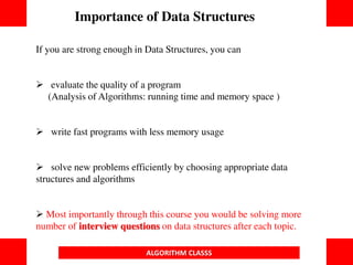 If you are strong enough in Data Structures, you can
 evaluate the quality of a program
(Analysis of Algorithms: running time and memory space )
 write fast programs with less memory usage
 solve new problems efficiently by choosing appropriate data
structures and algorithms
 Most importantly through this course you would be solving more
number of interview questions on data structures after each topic.
Importance of Data Structures
ALGORITHM CLASSS
 