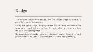Design
The program specification derived from the analysis stage is used as a
guide for program development.
During the design stage, the programmer should clearly understand the
tasks to be completed, the methods for performing each task, and how
the tasks will work together.
Documentation methods such as structure charts, flowcharts, and
pseudocode can be used to document the program's design formally.
 