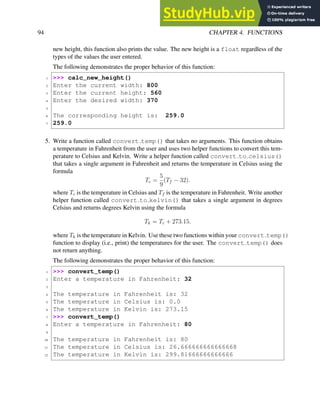 94 CHAPTER 4. FUNCTIONS
new height, this function also prints the value. The new height is a float regardless of the
types of the values the user entered.
The following demonstrates the proper behavior of this function:
1 >>> calc_new_height()
2 Enter the current width: 800
3 Enter the current height: 560
4 Enter the desired width: 370
5
6 The corresponding height is: 259.0
7 259.0
5. Write a function called convert temp() that takes no arguments. This function obtains
a temperature in Fahrenheit from the user and uses two helper functions to convert this tem-
perature to Celsius and Kelvin. Write a helper function called convert to celsius()
that takes a single argument in Fahrenheit and returns the temperature in Celsius using the
formula
Tc =
5
9
(Tf − 32).
where Tc is the temperature in Celsius and Tf is the temperature in Fahrenheit. Write another
helper function called convert to kelvin() that takes a single argument in degrees
Celsius and returns degrees Kelvin using the formula
Tk = Tc + 273.15.
where Tk is the temperature in Kelvin. Use these two functions within your convert temp()
function to display (i.e., print) the temperatures for the user. The convert temp() does
not return anything.
The following demonstrates the proper behavior of this function:
1 >>> convert_temp()
2 Enter a temperature in Fahrenheit: 32
3
4 The temperature in Fahrenheit is: 32
5 The temperature in Celsius is: 0.0
6 The temperature in Kelvin is: 273.15
7 >>> convert_temp()
8 Enter a temperature in Fahrenheit: 80
9
10 The temperature in Fahrenheit is: 80
11 The temperature in Celsius is: 26.666666666666668
12 The temperature in Kelvin is: 299.81666666666666
 