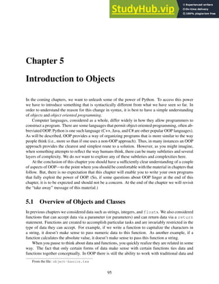 Chapter 5
Introduction to Objects
In the coming chapters, we want to unleash some of the power of Python. To access this power
we have to introduce something that is syntactically different from what we have seen so far. In
order to understand the reason for this change in syntax, it is best to have a simple understanding
of objects and object oriented programming.
Computer languages, considered as a whole, differ widely in how they allow programmers to
construct a program. There are some languages that permit object oriented programming, often ab-
breviated OOP. Python is one such language (C++, Java, and C# are other popular OOP languages).
As will be described, OOP provides a way of organizing programs that is more similar to the way
people think (i.e., more so than if one uses a non-OOP approach). Thus, in many instances an OOP
approach provides the clearest and simplest route to a solution. However, as you might imagine,
when something attempts to reflect the way humans think, there can be many subtleties and several
layers of complexity. We do not want to explore any of these subtleties and complexities here.
At the conclusion of this chapter you should have a sufficiently clear understanding of a couple
of aspects of OOP—to the point where you should be comfortable with the material in chapters that
follow. But, there is no expectation that this chapter will enable you to write your own programs
that fully exploit the power of OOP. (So, if some questions about OOP linger at the end of this
chapter, it is to be expected and should not be a concern. At the end of the chapter we will revisit
the “take away” message of this material.)
5.1 Overview of Objects and Classes
In previous chapters we considered data such as strings, integers, and floats. We also considered
functions that can accept data via a parameter (or parameters) and can return data via a return
statement. Functions are created to accomplish particular tasks and are invariably restricted in the
type of data they can accept. For example, if we write a function to capitalize the characters in
a string, it doesn’t make sense to pass numeric data to this function. As another example, if a
function calculates the absolute value, it doesn’t make sense to pass this function a string.
When you pause to think about data and functions, you quickly realize they are related in some
way. The fact that only certain forms of data make sense with certain functions ties data and
functions together conceptually. In OOP there is still the ability to work with traditional data and
From the file: object-basics.tex
95
 