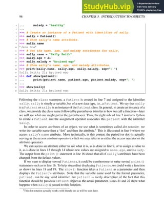 98 CHAPTER 5. INTRODUCTION TO OBJECTS
4 ... malady = "healthy"
5 ...
6 >>> # Create an instance of a Patient with identifier of sally.
7 >>> sally = Patient()
8 >>> # Show sally’s name attribute.
9 >>> sally.name
10 ’Jane Doe’
11 >>> # Set the name, age, and malady attributes for sally.
12 >>> sally.name = "Sally Smith"
13 >>> sally.age = 21
14 >>> sally.malady = "bruised ego"
15 >>> # Show sally’s name, age, and malady attributes.
16 >>> print(sally.name, sally.age, sally.malady, sep="; ")
17 Sally Smith; 21; bruised ego
18 >>> def show(patient):
19 ... print(patient.name, patient.age, patient.malady, sep="; ")
20 ...
21 >>> show(sally)
22 Sally Smith; 21; bruised ego
Following the class statement, a Patient is created in line 7 and assigned to the identifier
sally. sally is simply a variable, but of a new data type, i.e., a Patient. We say that sally
is a Patient or sally is an instance of the Patient class. In general, to create an instance of a
class, we provide the class name followed by parentheses (similar to how we call a function—later
we will see what one might put in the parentheses). Thus, the right side of line 7 instructs Python
to create a Patient and the assignment operator associates this patient with the identifier
sally.
In order to access attributes of an object, we use what is sometimes called dot notation: we
write the variable name then a “dot” and then the attribute.5
This is illustrated in line 9 where we
access sally’s name attribute. More technically, in this context the period (or dot) is actually
serving as the access attribute operator (which we may refer to as either the access operator or the
attribute operator).
We can access an attribute either to see what it is, as is done in line 9, or to assign a value to
it, as is done in lines 12 through 14 where new values are assigned to name, age, and malady.
The output from the print() statement in line 16 shows that all of sally’s attributes have been
changed from the default values.
If we want to display several Patients, it could be cumbersome to write several print()
statements such as in line 16. To help streamline displaying Patients, we could write a function
as shown in lines 18 and 19. The show() function takes a Patient as a parameter and then
displays the Patient’s attributes. Note that the variable name used for the formal parameter,
patient, can be any valid identifier, but patient is nicely descriptive of the fact that this
function should be passed a Patient object as the actual parameter. Lines 21 and 22 show what
happens when sally is passed to this function.
5
This dot notation actually works with literals too as will be seen later.
 