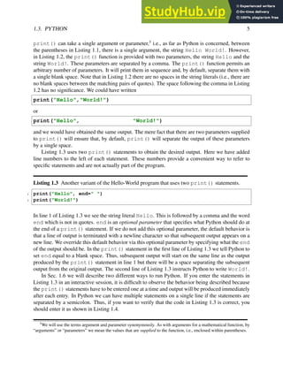1.3. PYTHON 5
print() can take a single argument or parameter,5
i.e., as far as Python is concerned, between
the parentheses in Listing 1.1, there is a single argument, the string Hello World!. However,
in Listing 1.2, the print() function is provided with two parameters, the string Hello and the
string World!. These parameters are separated by a comma. The print() function permits an
arbitrary number of parameters. It will print them in sequence and, by default, separate them with
a single blank space. Note that in Listing 1.2 there are no spaces in the string literals (i.e., there are
no blank spaces between the matching pairs of quotes). The space following the comma in Listing
1.2 has no significance. We could have written
print("Hello","World!")
or
print("Hello", "World!")
and we would have obtained the same output. The mere fact that there are two parameters supplied
to print() will ensure that, by default, print() will separate the output of these parameters
by a single space.
Listing 1.3 uses two print() statements to obtain the desired output. Here we have added
line numbers to the left of each statement. These numbers provide a convenient way to refer to
specific statements and are not actually part of the program.
Listing 1.3 Another variant of the Hello-World program that uses two print() statements.
1 print("Hello", end=" ")
2 print("World!")
In line 1 of Listing 1.3 we see the string literal Hello. This is followed by a comma and the word
end which is not in quotes. end is an optional parameter that specifies what Python should do at
the end of a print() statement. If we do not add this optional parameter, the default behavior is
that a line of output is terminated with a newline character so that subsequent output appears on a
new line. We override this default behavior via this optional parameter by specifying what the end
of the output should be. In the print() statement in the first line of Listing 1.3 we tell Python to
set end equal to a blank space. Thus, subsequent output will start on the same line as the output
produced by the print() statement in line 1 but there will be a space separating the subsequent
output from the original output. The second line of Listing 1.3 instructs Python to write World!.
In Sec. 1.6 we will describe two different ways to run Python. If you enter the statements in
Listing 1.3 in an interactive session, it is difficult to observe the behavior being described because
the print() statements have to be entered one at a time and output will be produced immediately
after each entry. In Python we can have multiple statements on a single line if the statements are
separated by a semicolon. Thus, if you want to verify that the code in Listing 1.3 is correct, you
should enter it as shown in Listing 1.4.
5
We will use the terms argument and parameter synonymously. As with arguments for a mathematical function, by
“arguments” or “parameters” we mean the values that are supplied to the function, i.e., enclosed within parentheses.
 