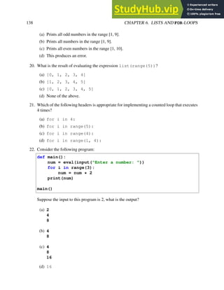138 CHAPTER 6. LISTS AND FOR-LOOPS
(a) Prints all odd numbers in the range [1, 9].
(b) Prints all numbers in the range [1, 9].
(c) Prints all even numbers in the range [1, 10].
(d) This produces an error.
20. What is the result of evaluating the expression list(range(5))?
(a) [0, 1, 2, 3, 4]
(b) [1, 2, 3, 4, 5]
(c) [0, 1, 2, 3, 4, 5]
(d) None of the above.
21. Which of the following headers is appropriate for implementing a counted loop that executes
4 times?
(a) for i in 4:
(b) for i in range(5):
(c) for i in range(4):
(d) for i in range(1, 4):
22. Consider the following program:
def main():
num = eval(input("Enter a number: "))
for i in range(3):
num = num * 2
print(num)
main()
Suppose the input to this program is 2, what is the output?
(a) 2
4
8
(b) 4
8
(c) 4
8
16
(d) 16
 