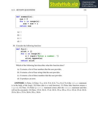 6.11. REVIEW QUESTIONS 141
def summer2(n):
sum = 0
for i in range(n):
sum = sum + i
return sum
(a) 3
(b) 1
(c) 6
(d) 0
30. Consider the following function:
def foo():
xlist = []
for i in range(4):
x = input("Enter a number: ")
xlist.append(x)
return xlist
Which of the following best describes what this function does?
(a) It returns a list of four numbers that the user provides.
(b) It returns a list of four strings that the user provides.
(c) It returns a list of three numbers that the user provides.
(d) It produces an error.
ANSWERS: 1) False; 2) False; 3) a; 4) b; 5) b; 6) b; 7) a; 8) d; 9) d (the return statement
is in the body of the loop); 10) False (this is a void function); 11) False (this function returns a
tuple); 12) True; 13) False (print() statement comes after the return statement and thus
will not be executed); 14) False; 15) b; 16) b; 17) d; 18) b; 19) a; 20) a; 21) c; 22) d; 23) d; 24) b;
25) b; 26) e; 27) b; 28) b; 29) c; 30) b.
 