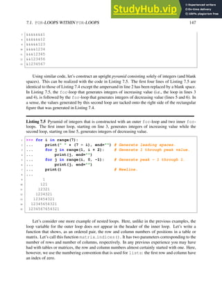 7.1. FOR-LOOPS WITHIN FOR-LOOPS 147
7 &&&&&&&1
8 &&&&&&12
9 &&&&&123
10 &&&&1234
11 &&&12345
12 &&123456
13 &1234567
Using similar code, let’s construct an upright pyramid consisting solely of integers (and blank
spaces). This can be realized with the code in Listing 7.5. The first four lines of Listing 7.5 are
identical to those of Listing 7.4 except the ampersand in line 2 has been replaced by a blank space.
In Listing 7.5, the for-loop that generates integers of increasing value (i.e., the loop in lines 3
and 4), is followed by the for-loop that generates integers of decreasing value (lines 5 and 6). In
a sense, the values generated by this second loop are tacked onto the right side of the rectangular
figure that was generated in Listing 7.4.
Listing 7.5 Pyramid of integers that is constructed with an outer for-loop and two inner for-
loops. The first inner loop, starting on line 3, generates integers of increasing value while the
second loop, starting on line 5, generates integers of decreasing value.
1 >>> for i in range(7):
2 ... print(" " * (7 - i), end="") # Generate leading spaces.
3 ... for j in range(1, i + 2): # Generate 1 through peak value.
4 ... print(j, end="")
5 ... for j in range(i, 0, -1): # Generate peak - 1 through 1.
6 ... print(j, end="")
7 ... print() # Newline.
8 ...
9 1
10 121
11 12321
12 1234321
13 123454321
14 12345654321
15 1234567654321
Let’s consider one more example of nested loops. Here, unlike in the previous examples, the
loop variable for the outer loop does not appear in the header of the inner loop. Let’s write a
function that shows, as an ordered pair, the row and column numbers of positions in a table or
matrix. Let’s call this function matrix indices(). It has two parameters corresponding to the
number of rows and number of columns, respectively. In any previous experience you may have
had with tables or matrices, the row and column numbers almost certainly started with one. Here,
however, we use the numbering convention that is used for lists: the first row and column have
an index of zero.
 