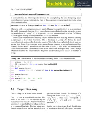 7.8. CHAPTER SUMMARY 171
<accumulator>.append(<expression>)
In contrast to this, the following is the template for accomplishing the same thing using list
comprehension where everything to the right of the assignment operator (equal sign) is the actual
list comprehension:
<accumulator> = [<expression> for <item> in <iterable>]
Of course, with list comprehension, we aren’t obligated to assign the list to an accumulator.
We could, for example, have the list comprehension entered directly at the interactive prompt
(such as in line 4 of Listing 7.32), or be part of a return statement (such as in line 7 of Listing
7.32), or appear directly as the argument of a print() statement.
In the list comprehensions in Listing 7.32 we didn’t use explicit indexing, but this is certainly
an option just as it is within for-loops. This is illustrated in Listing 7.33. In line 2 a list
comprehension is again used to double the values of list, but here explicit indexing is used. As
we saw from the previous examples, we do not need to use indexing to accomplish this doubling.
However, in lines 4 and 5 we define a function called scaler() that “scales” each element of a
list based on its index (elements are scaled by the sum of their index plus one). Lines 7 through
10 demonstrate that this function returns the proper result whether passed a list of numbers or
strings.
Listing 7.33 Demonstration of the use of explicit indexing within list comprehensions.
1 >>> mylist = [1, 2, 3]
2 >>> [2 * mylist[i] for i in range(len(mylist))]
3 [2, 4, 6]
4 >>> def scaler(xlist):
5 ... return [(i + 1) * xlist[i] for i in range(len(xlist))]
6 ...
7 >>> scaler(mylist)
8 [1, 4, 9]
9 >>> scaler([’a’, ’b’, ’c’, ’d’])
10 [’a’, ’bb’, ’ccc’, ’dddd’]
7.8 Chapter Summary
One for-loop can be nested inside another.
One list can be nested inside another. Ele-
ments of the outer list are specified by one
index enclosed in brackets. An element of an in-
terior list is specified by two indices enclosed
in two pairs of brackets. The first index spec-
ifies the outer element and the second element
specifies the inner element. For example, if x
corresponds to the list [[1, 2], [’a’,
’b’, ’c’]], then x[1] corresponds to
[’a’, ’b’, ’c’] and x[1][2] corre-
sponds to ’c’.
Nesting can be done to any level. Specification
of an element at each level requires a separate
 