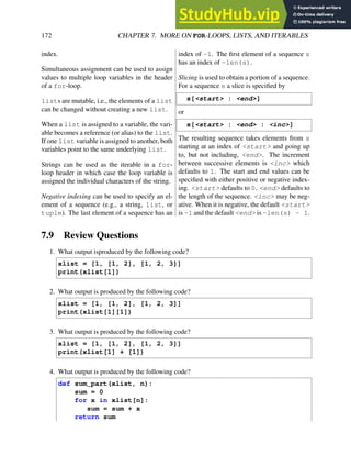 172 CHAPTER 7. MORE ON FOR-LOOPS, LISTS, AND ITERABLES
index.
Simultaneous assignment can be used to assign
values to multiple loop variables in the header
of a for-loop.
lists are mutable, i.e., the elements of a list
can be changed without creating a new list.
When a list is assigned to a variable, the vari-
able becomes a reference (or alias) to the list.
If one list variable is assigned to another, both
variables point to the same underlying list.
Strings can be used as the iterable in a for-
loop header in which case the loop variable is
assigned the individual characters of the string.
Negative indexing can be used to specify an el-
ement of a sequence (e.g., a string, list, or
tuple). The last element of a sequence has an
index of -1. The first element of a sequence s
has an index of -len(s).
Slicing is used to obtain a portion of a sequence.
For a sequence s a slice is specified by
s[<start> : <end>]
or
s[<start> : <end> : <inc>]
The resulting sequence takes elements from s
starting at an index of <start> and going up
to, but not including, <end>. The increment
between successive elements is <inc> which
defaults to 1. The start and end values can be
specified with either positive or negative index-
ing. <start> defaults to 0. <end> defaults to
the length of the sequence. <inc> may be neg-
ative. When it is negative, the default <start>
is -1 and the default <end> is -len(s) - 1.
7.9 Review Questions
1. What output isproduced by the following code?
xlist = [1, [1, 2], [1, 2, 3]]
print(xlist[1])
2. What output is produced by the following code?
xlist = [1, [1, 2], [1, 2, 3]]
print(xlist[1][1])
3. What output is produced by the following code?
xlist = [1, [1, 2], [1, 2, 3]]
print(xlist[1] + [1])
4. What output is produced by the following code?
def sum_part(xlist, n):
sum = 0
for x in xlist[n]:
sum = sum + x
return sum
 