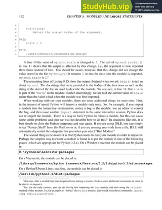 192 CHAPTER 8. MODULES AND IMPORT STATEMENTS
26
27 scaler(arg)
28 Return the scaled value of the argument.
29
30 DATA
31 scale = 3
32
33 FILE
34 /Users/schneidj/Documents/my_mod.py
In line 10 the value of my mod.scale is changed to 3. The call of my mod.scaler()
in line 11 shows that the output is affected by this change, i.e., the argument is now repeated
three times instead of two. You should be aware, however, that this change did not change the
value stored in the file my mod.py—it remains 2 so that the next time the module is imported,
my mod.scale is 2.5
The remaining lines of Listing 8.15 show the output obtained when we ask help() to tell us
about my mod. The docstrings that were provided in the bodies of the functions as well as the
string at the start of the file are used to describe the module. We also see, in line 31, that scale
is part of the “DATA” in the module. Rather interestingly, we are told the current value of scale
rather than the value it had when the module was first imported.
When working with our own modules, there are some additional things we must note. First,
in the interest of speed, Python will import a module only once. So, for example, if you import
a module into the interactive environment, notice a bug in the module, use an editor to correct
the bug, and then issue another import statement in the same interactive session, Python does
not re-import the module. There is a way to force Python to reload a module, but this can cause
some subtle problems and thus we will not describe how to do this.6
In situations like this, it is
best simply to close the Python interpreter and start again. If you are using IDLE, you can simply
select “Restart Shell” from the Shell menu or, if you are running your code from a file, IDLE will
automatically restart the interpreter for you when you select “Run Module.”
The second thing to be aware of is that Python needs to find your module in order to import it.
Perhaps the simplest way to ensure a module is found is to put the module in one of the following
places (which are appropriate for Python 3.2.x). On a Windows machine the module can be placed
in
C:Python32Libsite-packages
On a Macintosh, the module can be placed in
/Library/Frameworks/Python.framework/Versions/3.2/lib/python3.2/site-packages
On a Debian/Ubuntu Linux machine, the module can be placed in
/usr/lib/python3.2/dist-packages
5
However, after a module has been imported once during a session, it takes some additional commands in order to
be able to re-import it.
6
But, for the truly curious, you can do this by first importing the imp module and then using the reload()
method of this module. So, for example, to “reload” the my mod module, you would issue these commands: import
imp; imp.reload(my mod).
 