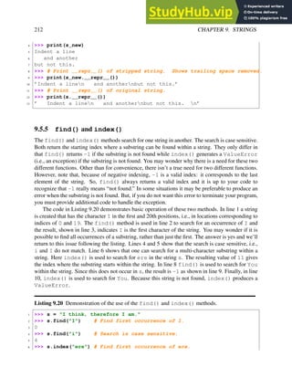 212 CHAPTER 9. STRINGS
4 >>> print(s_new)
5 Indent a line
6 and another
7 but not this.
8 >>> # Print __repr__() of stripped string. Shows trailing space removed.
9 >>> print(s_new.__repr__())
10 ’Indent a linen and anothernbut not this.’
11 >>> # Print __repr__() of original string.
12 >>> print(s.__repr__())
13 ’ Indent a linen and anothernbut not this. n’
9.5.5 find() and index()
The find() and index() methods search for one string in another. The search is case sensitive.
Both return the starting index where a substring can be found within a string. They only differ in
that find() returns -1 if the substring is not found while index() generates a ValueError
(i.e., an exception) if the substring is not found. You may wonder why there is a need for these two
different functions. Other than for convenience, there isn’t a true need for two different functions.
However, note that, because of negative indexing, -1 is a valid index: it corresponds to the last
element of the string. So, find() always returns a valid index and it is up to your code to
recognize that -1 really means “not found.” In some situations it may be preferable to produce an
error when the substring is not found. But, if you do not want this error to terminate your program,
you must provide additional code to handle the exception.
The code in Listing 9.20 demonstrates basic operation of these two methods. In line 1 a string
is created that has the character I in the first and 20th positions, i.e., in locations corresponding to
indices of 0 and 19. The find() method is used in line 2 to search for an occurrence of I and
the result, shown in line 3, indicates I is the first character of the string. You may wonder if it is
possible to find all occurrences of a substring, rather than just the first. The answer is yes and we’ll
return to this issue following the listing. Lines 4 and 5 show that the search is case sensitive, i.e.,
i and I do not match. Line 6 shows that one can search for a multi-character substring within a
string. Here index() is used to search for ere in the string s. The resulting value of 11 gives
the index where the substring starts within the string. In line 8 find() is used to search for You
within the string. Since this does not occur in s, the result is -1 as shown in line 9. Finally, in line
10, index() is used to search for You. Because this string is not found, index() produces a
ValueError.
Listing 9.20 Demonstration of the use of the find() and index() methods.
1 >>> s = "I think, therefore I am."
2 >>> s.find("I") # Find first occurrence of I.
3 0
4 >>> s.find("i") # Search is case sensitive.
5 4
6 >>> s.index("ere") # Find first occurrence of ere.
 