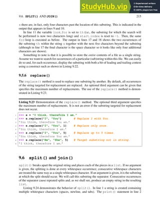 9.6. SPLIT() AND JOIN() 215
s there are, in fact, only four characters past the location of this substring. This is indicated in the
output that appears in lines 9 and 10.
In line 11 the variable look for is set to th (i.e., the substring for which the search will
be performed is now two characters long) and start index is reset to -1. Then, the same
for-loop is executed as before. The output in lines 17 and 18 shows the two occurrences of
the substring th within the string s together with the next five characters beyond the substring
(although in line 17 the final character is the space character so it looks like only four additional
characters are shown).
Something to note is that it is possible to store the entire contents of a file as a single string.
Assume we want to search for occurrences of a particular (sub)string within this file. We can easily
do so and, for each occurrence, display the substring with both a bit of leading and trailing context
using a construct such as shown in Listing 9.22.
9.5.6 replace()
The replace() method is used to replace one substring by another. By default, all occurrences
of the string targeted for replacement are replaced. An optional third argument can be given that
specifies the maximum number of replacements. The use of the replace() method is demon-
strated in Listing 9.23.
Listing 9.23 Demonstration of the replace() method. The optional third argument specifies
the maximum number of replacements. It is not an error if the substring targeted for replacement
does not occur.
1 >>> s = "I think, therefore I am."
2 >>> s.replace("I", "You") # Replace I with You.
3 ’You think, therefore You am.’
4 >>> s.replace("I", "You", 1) # Replace only once.
5 ’You think, therefore I am.’
6 >>> s.replace("I", "You", 5) # Replace up to 5 times.
7 ’You think, therefore You am.’
8 >>> s.replace("He", "She", 5) # Target substring not in string.
9 ’I think, therefore I am.’
9.6 split() and join()
split() breaks apart the original string and places each of the pieces in a list. If no argument
is given, the splitting is done at every whitespace occurrence; consecutive whitespace characters
are treated the same way as a single whitespace character. If an argument is given, it is the substring
at which the split should occur. We will call this substring the separator. Consecutive occurrences
of the separator cause repeated splits and, as we shall see, produce an empty string in the resulting
list.
Listing 9.24 demonstrates the behavior of split(). In line 1 a string is created containing
multiple whitespace characters (spaces, newline, and tabs). The print() statement in line 2
 