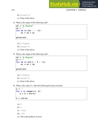 234 CHAPTER 9. STRINGS
(b) atoyoT A
(c) None of the above.
14. What is the output of the following code?
s0 = "A Toyota"
s1 = ""
for ch in s0[ : : -1]:
s1 = ch + s1
print(s1)
(a) A Toyota
(b) atoyoT A
(c) None of the above.
15. What is the output of the following code?
s0 = "A Toyota"
s1 = ""
for ch in s0[-1 : 0 : -1]:
s1 = s1 + ch
print(s1)
(a) A Toyota
(b) atoyoT A
(c) None of the above.
16. What is the value of z after the following has been executed:
s = ’’
for i in range(-1, 2):
s = s + str(i)
z = int(s)
(a) 0
(b) 2
(c) -1012
(d) -101
(e) This code produces an error.
 