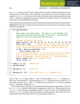 266 CHAPTER 11. CONDITIONAL STATEMENTS
the return statement in line 13 ensures that control is returned to the point in the program where
this function was called and no other statements in this function are executed. However, if this
condition is not True, i.e., the day is not less than the number of days in the month, then the body
of the if statement is skipped and execution of statements continues with line 17. The discussion
of this code is continued following the listing.
Listing 11.12 Function to calculate the new month and day when the date is advanced by one day
(leap years are ignored).
1 >>> def add_day(date):
2 ... """
3 ... Add a day to the given date. The date is a two-element list
4 ... containing the month and the day of the month. The function
5 ... returns a new list containing the new date.
6 ... """
7 ... # Number of days in each month.
8 ... days_in_month = (31, 28, 31, 30, 31, 30, 31, 31, 30, 31, 30, 31)
9 ... month, day = date # Extract month and day from given date.
10 ... # If there is another day left in month, simply increment the
11 ... # day. Place the month and new day in a list and return it.
12 ... if day < days_in_month[month - 1]:
13 ... return [month, day + 1]
14 ... # If we reached this point, we are at the last day of the month.
15 ... # So, increment the month (ensuring we return to January if
16 ... # we’re at December), and set the day to 1. Return new date.
17 ... month = month % 12 + 1 # Increment month.
18 ... return [month, 1]
19 ...
20 >>> today = [3, 31] # March 31st.
21 >>> add_day(today)
22 [4, 1]
23 >>> add_day([7, 3]) # July 3rd.
24 [7, 4]
25 >>> add_day([12, 31]) # New Year’s Eve, i.e., December 31st.
26 [1, 1]
In line 17 the month is taken modulo 12. Thus, if it is December, month % 12 evaluates to 0.
This value is incremented by 1 and assigned back to month. Given that we just “rolled over” to a
new month, the day is set to 1. The list returned in line 18 has the month that was calculated
in line 17 and the day “hardwired” to 1.
The remaining lines of Listing 11.12 demonstrate that the function works properly. In line 20
the list today is defined with the date corresponding to March 31st. When passed this date,
add day() returns the date corresponding to April 1st as shown in line 22. In the following two
calls to add day() the date is directly specified as a literal argument. We see that July 3rd is
incremented to July 4th and December 31st is incremented to January 1st.
 