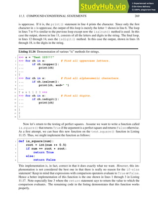 11.3. COMPOUND CONDITIONAL STATEMENTS 269
is uppercase. If it is, the print() statement in line 4 prints the character. Since only the first
character in s is uppercase, the output of this loop is merely the letter T shown in line 6. The loop
in lines 7 to 9 is similar to the previous loop except now the isalnum() method is used. In this
case the output, shown in line 11, consists of all the letters and digits in the string. The final loop,
in lines 12 through 14, uses the isdigit() method. In this case the output, shown in lines 16
through 18, is the digits in the string.
Listing 11.16 Demonstration of various “is” methods for strings.
1 >>> s = "Test 123!!!"
2 >>> for ch in s: # Find all uppercase letters.
3 ... if ch.isupper():
4 ... print(ch)
5 ...
6 T
7 >>> for ch in s: # Find all alphanumeric characters.
8 ... if ch.isalnum():
9 ... print(ch, end=" ")
10 ...
11 T e s t 1 2 3 >>>
12 >>> for ch in s: # Find all digits.
13 ... if ch.isdigit():
14 ... print(ch)
15 ...
16 1
17 2
18 3
Now let’s return to the testing of perfect squares. Assume we want to write a function called
is square() that returns True if the argument is a perfect square and returns False otherwise.
As a first attempt, we can base this new function on the test square() function in Listing
11.15. Thus, we might implement the function as follows:
1 def is_square(num):
2 root = int(num ** 0.5)
3 if num == root * root:
4 return True
5 else:
6 return False
This implementation is, in fact, correct in that it does exactly what we want. However, this im-
plementation is not considered the best one in that there is really no reason for the if-else
statement! Keep in mind that expressions with comparison operators evaluate to True or False.
Hence a better implementation of this function is the one shown in lines 1 through 3 in Listing
11.17. Note especially line 3 where the return statement says to return the value to which the
comparison evaluates. The remaining code in the listing demonstrates that this function works
properly.
 