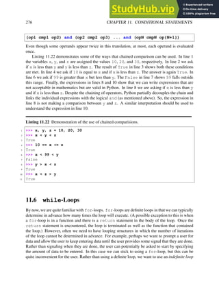 276 CHAPTER 11. CONDITIONAL STATEMENTS
(op1 cmp1 op2) and (op2 cmp2 op3) ... and (opN cmpN op{N+1})
Even though some operands appear twice in this translation, at most, each operand is evaluated
once.
Listing 11.22 demonstrates some of the ways that chained comparison can be used. In line 1
the variables x, y, and z are assigned the values 10, 20, and 30, respectively. In line 2 we ask
if x is less than y and y is less than z. The result of True in line 3 shows both these conditions
are met. In line 4 we ask if 10 is equal to x and if x is less than z. The answer is again True. In
line 6 we ask if 99 is greater than x but less than y. The False in line 7 shows 99 falls outside
this range. Finally, the expressions in lines 8 and 10 show that we can write expressions that are
not acceptable in mathematics but are valid in Python. In line 8 we are asking if x is less than y
and if x is less than z. Despite the chaining of operators, Python partially decouples the chain and
links the individual expressions with the logical and (as mentioned above). So, the expression in
line 8 is not making a comparison between y and z. A similar interpretation should be used to
understand the expression in line 10.
Listing 11.22 Demonstration of the use of chained comparisions.
1 >>> x, y, z = 10, 20, 30
2 >>> x < y < z
3 True
4 >>> 10 == x <= z
5 True
6 >>> x < 99 < y
7 False
8 >>> y > x < z
9 True
10 >>> x < z > y
11 True
11.6 while-Loops
By now, we are quite familiar with for-loops. for-loops are definite loops in that we can typically
determine in advance how many times the loop will execute. (A possible exception to this is when
a for-loop is in a function and there is a return statement in the body of the loop. Once the
return statement is encountered, the loop is terminated as well as the function that contained
the loop.) However, often we need to have looping structures in which the number of iterations
of the loop cannot be determined in advance. For example, perhaps we want to prompt a user for
data and allow the user to keep entering data until the user provides some signal that they are done.
Rather than signaling when they are done, the user can potentially be asked to start by specifying
the amount of data to be entered. In this case we can stick to using a for-loop, but this can be
quite inconvenient for the user. Rather than using a definite loop, we want to use an indefinite loop
 