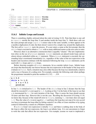 278 CHAPTER 11. CONDITIONAL STATEMENTS
8 ...
9 Enter name [<ret> when done]: Ulrike
10 Enter name [<ret> when done]: Ursula
11 Enter name [<ret> when done]: Uta
12 Enter name [<ret> when done]:
13 >>> names
14 [’Uma’, ’Ulrike’, ’Ursula’, ’Uta’]
11.6.1 Infinite Loops and break
There is something slightly awkward about the code in Listing 11.24. Note that there is one call
to input() outside the loop (line 3) and another inside the loop (line 7). Both these calls use
the same prompt and assign input()’s return value to the same variable, so there appears to be
a needless duplication of code, but there doesn’t seem to be a simple way around this duplication.
The first call to input() starts the process. If a user enters a name at the first prompt, then the
while-loop is executed to obtain a list with as many additional names as the user cares to enter.
However, there is an alternative construction that is arguably “cleaner.” The new implementa-
tion relies on the use of a break statement. break statements are placed inside loops and are
almost always embodied within an if statement. When a break statement is executed, the sur-
rounding loop is terminated immediately (i.e., regardless of the value of the test expression in the
header) and execution continues with the statement following the loop. break statements can be
used with for-loops and while-loops.
Before showing examples of break statements, let us consider infinite loops. Infinite loops
are loops that theoretically run forever because the text expression in the header of the loop never
evaluates to False. Such a situation may arise either because the loop was intentionally coded in
such a way or because of a coding error. For example, consider the following code where perhaps
the programmer intended to print the numbers 0.1, 0.2, · · · , 0.9:
1 x = 0.0
2 while x != 1.0:
3 x = x + 0.1
4 print(x)
In line 1 x is initialized to 0.0. The header of the while-loop in line 2 dictates that the loop
should be executed if x is not equal to 1.0. Looking at line 3 in the body of the loop we see that
x is incremented by 0.1 for each iteration of the loop. Thus it seems the loop should execute
10 times and then stop. However this is not the case. Recalling the discussion of Listing 11.10,
we know that, because of the round-off error in floats, summing 0.1 ten times does not equal
1.0. Thus the value of x is never equal to 1.0 and hence the loop does not stop of its own accord
(we have to terminate the loop either by hitting control-C on a Mac or Linux machine or by typing
control-Z followed by a return on a Windows machine).
If a while-loop’s test expression is initially True and there is nothing done in the body of
the loop to affect the test expression, the loop is an infinite loop. It is not uncommon to forget
to write the code that affects the test expression. For example, assume we want to implement a
 