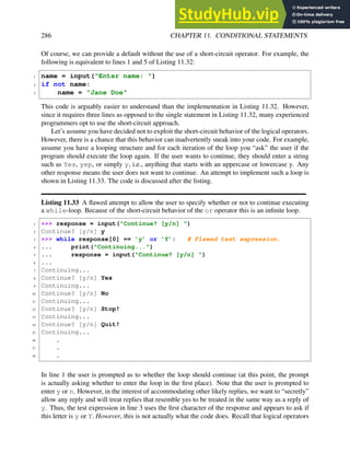 286 CHAPTER 11. CONDITIONAL STATEMENTS
Of course, we can provide a default without the use of a short-circuit operator. For example, the
following is equivalent to lines 1 and 5 of Listing 11.32:
1 name = input("Enter name: ")
2 if not name:
3 name = "Jane Doe"
This code is arguably easier to understand than the implementation in Listing 11.32. However,
since it requires three lines as opposed to the single statement in Listing 11.32, many experienced
programmers opt to use the short-circuit approach.
Let’s assume you have decided not to exploit the short-circuit behavior of the logical operators.
However, there is a chance that this behavior can inadvertently sneak into your code. For example,
assume you have a looping structure and for each iteration of the loop you “ask” the user if the
program should execute the loop again. If the user wants to continue, they should enter a string
such as Yes, yep, or simply y, i.e., anything that starts with an uppercase or lowercase y. Any
other response means the user does not want to continue. An attempt to implement such a loop is
shown in Listing 11.33. The code is discussed after the listing.
Listing 11.33 A flawed attempt to allow the user to specify whether or not to continue executing
a while-loop. Because of the short-circuit behavior of the or operator this is an infinite loop.
1 >>> response = input("Continue? [y/n] ")
2 Continue? [y/n] y
3 >>> while response[0] == ’y’ or ’Y’: # Flawed test expression.
4 ... print("Continuing...")
5 ... response = input("Continue? [y/n] ")
6 ...
7 Continuing...
8 Continue? [y/n] Yes
9 Continuing...
10 Continue? [y/n] No
11 Continuing...
12 Continue? [y/n] Stop!
13 Continuing...
14 Continue? [y/n] Quit!
15 Continuing...
16 .
17 .
18 .
In line 1 the user is prompted as to whether the loop should continue (at this point, the prompt
is actually asking whether to enter the loop in the first place). Note that the user is prompted to
enter y or n. However, in the interest of accommodating other likely replies, we want to “secretly”
allow any reply and will treat replies that resemble yes to be treated in the same way as a reply of
y. Thus, the test expression in line 3 uses the first character of the response and appears to ask if
this letter is y or Y. However, this is not actually what the code does. Recall that logical operators
 