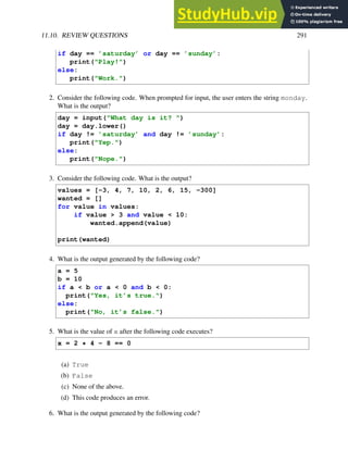 11.10. REVIEW QUESTIONS 291
if day == ’saturday’ or day == ’sunday’:
print("Play!")
else:
print("Work.")
2. Consider the following code. When prompted for input, the user enters the string monday.
What is the output?
day = input("What day is it? ")
day = day.lower()
if day != ’saturday’ and day != ’sunday’:
print("Yep.")
else:
print("Nope.")
3. Consider the following code. What is the output?
values = [-3, 4, 7, 10, 2, 6, 15, -300]
wanted = []
for value in values:
if value > 3 and value < 10:
wanted.append(value)
print(wanted)
4. What is the output generated by the following code?
a = 5
b = 10
if a < b or a < 0 and b < 0:
print("Yes, it’s true.")
else:
print("No, it’s false.")
5. What is the value of x after the following code executes?
x = 2 * 4 - 8 == 0
(a) True
(b) False
(c) None of the above.
(d) This code produces an error.
6. What is the output generated by the following code?
 